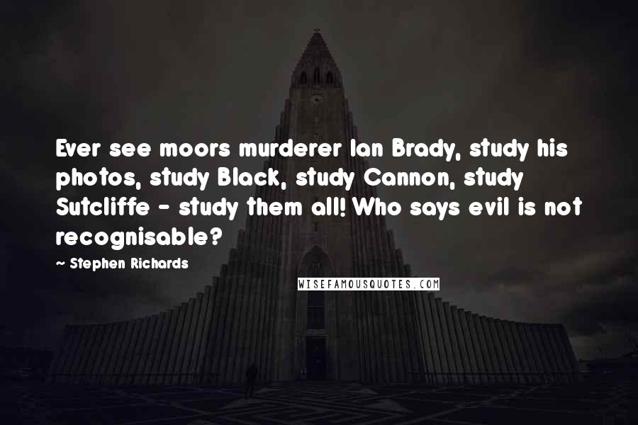 Stephen Richards Quotes: Ever see moors murderer Ian Brady, study his photos, study Black, study Cannon, study Sutcliffe - study them all! Who says evil is not recognisable?