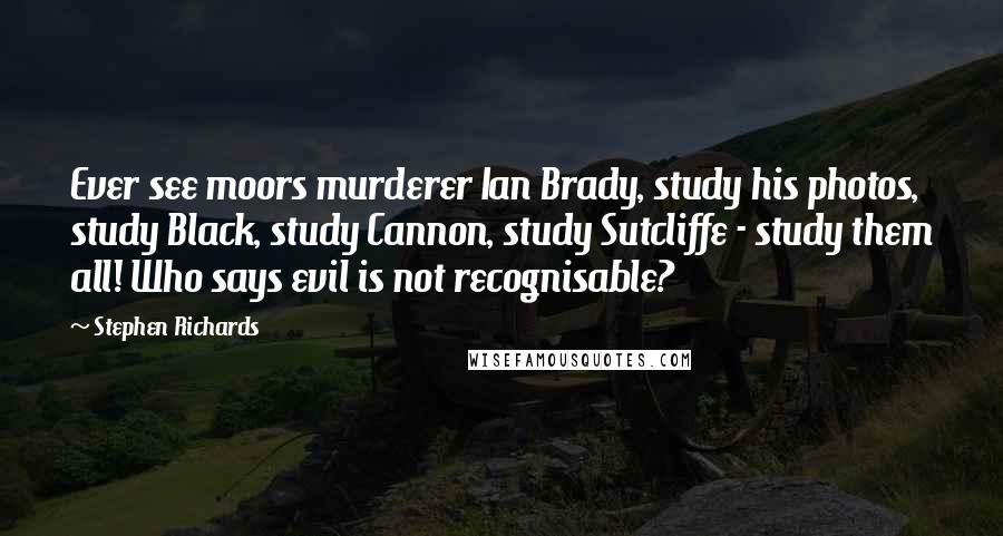 Stephen Richards Quotes: Ever see moors murderer Ian Brady, study his photos, study Black, study Cannon, study Sutcliffe - study them all! Who says evil is not recognisable?