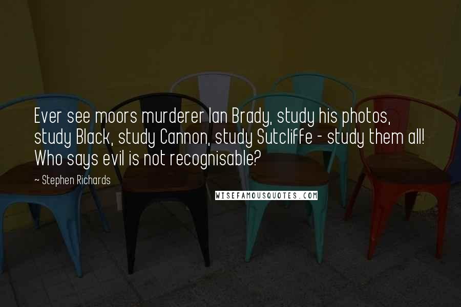 Stephen Richards Quotes: Ever see moors murderer Ian Brady, study his photos, study Black, study Cannon, study Sutcliffe - study them all! Who says evil is not recognisable?
