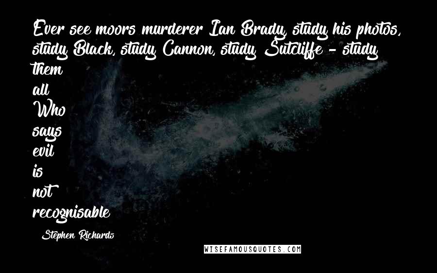 Stephen Richards Quotes: Ever see moors murderer Ian Brady, study his photos, study Black, study Cannon, study Sutcliffe - study them all! Who says evil is not recognisable?