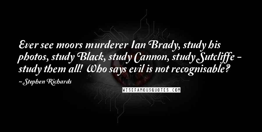 Stephen Richards Quotes: Ever see moors murderer Ian Brady, study his photos, study Black, study Cannon, study Sutcliffe - study them all! Who says evil is not recognisable?