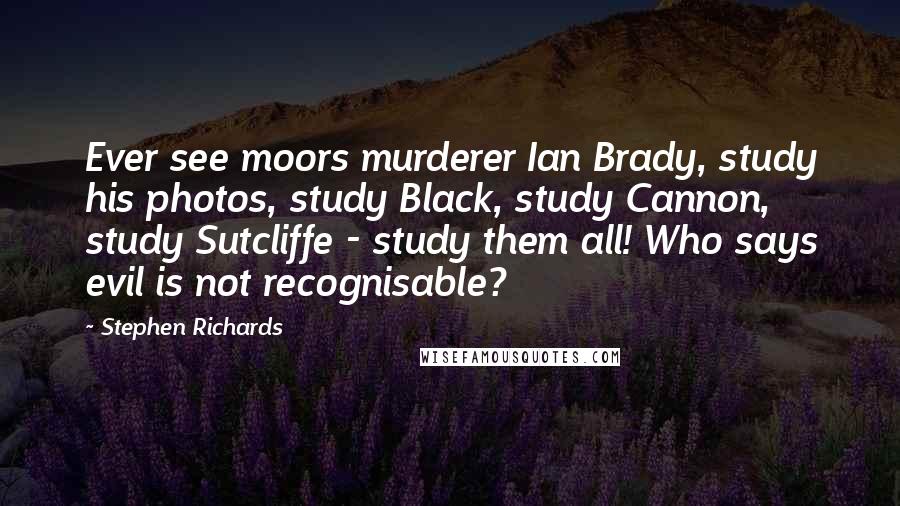 Stephen Richards Quotes: Ever see moors murderer Ian Brady, study his photos, study Black, study Cannon, study Sutcliffe - study them all! Who says evil is not recognisable?