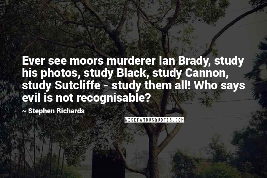Stephen Richards Quotes: Ever see moors murderer Ian Brady, study his photos, study Black, study Cannon, study Sutcliffe - study them all! Who says evil is not recognisable?