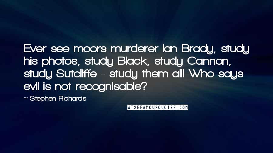 Stephen Richards Quotes: Ever see moors murderer Ian Brady, study his photos, study Black, study Cannon, study Sutcliffe - study them all! Who says evil is not recognisable?