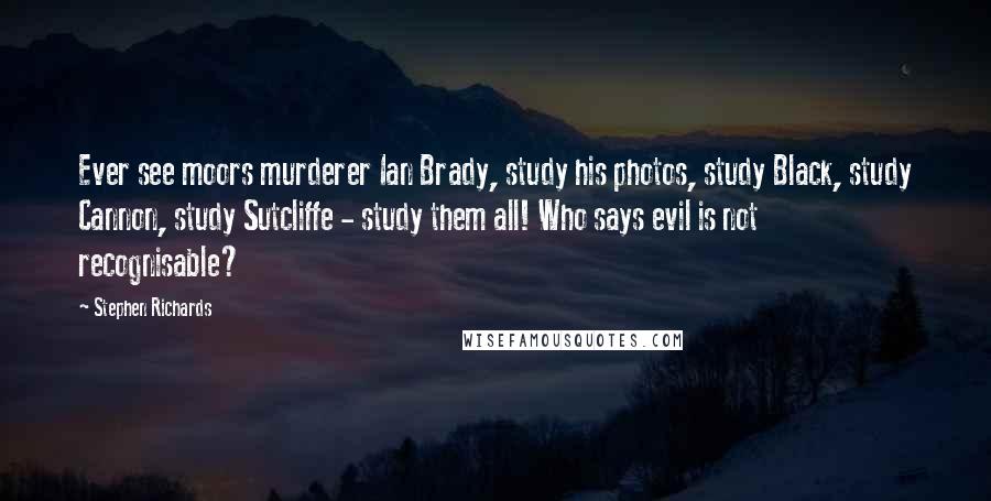 Stephen Richards Quotes: Ever see moors murderer Ian Brady, study his photos, study Black, study Cannon, study Sutcliffe - study them all! Who says evil is not recognisable?
