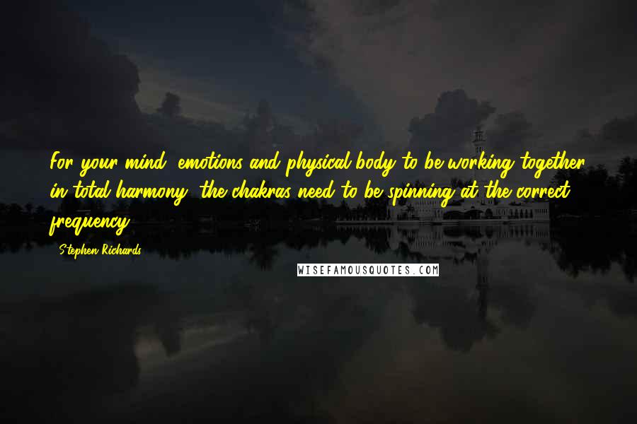 Stephen Richards Quotes: For your mind, emotions and physical body to be working together in total harmony, the chakras need to be spinning at the correct frequency.