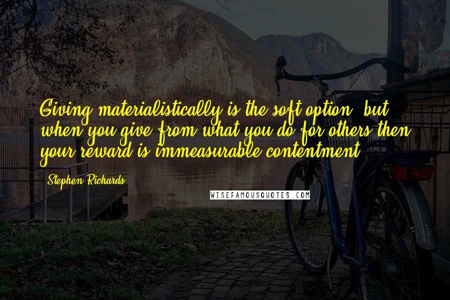 Stephen Richards Quotes: Giving materialistically is the soft option, but when you give from what you do for others then your reward is immeasurable contentment.