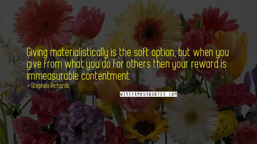 Stephen Richards Quotes: Giving materialistically is the soft option, but when you give from what you do for others then your reward is immeasurable contentment.