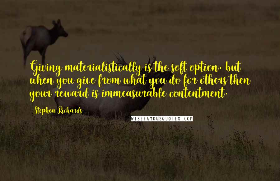 Stephen Richards Quotes: Giving materialistically is the soft option, but when you give from what you do for others then your reward is immeasurable contentment.