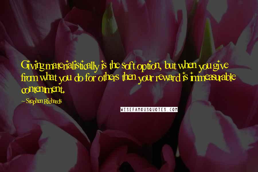 Stephen Richards Quotes: Giving materialistically is the soft option, but when you give from what you do for others then your reward is immeasurable contentment.
