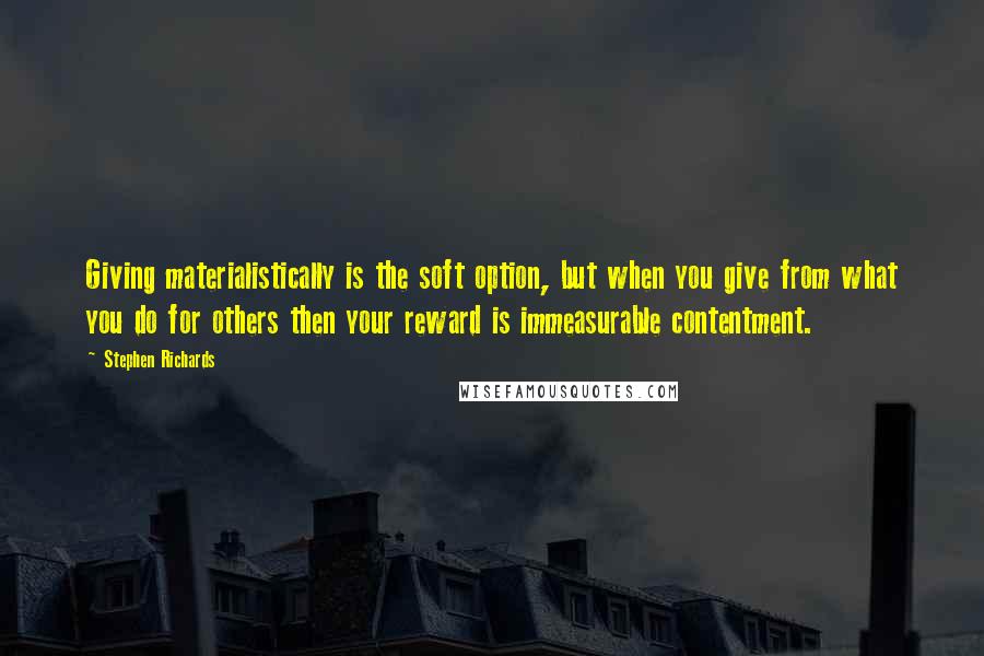 Stephen Richards Quotes: Giving materialistically is the soft option, but when you give from what you do for others then your reward is immeasurable contentment.