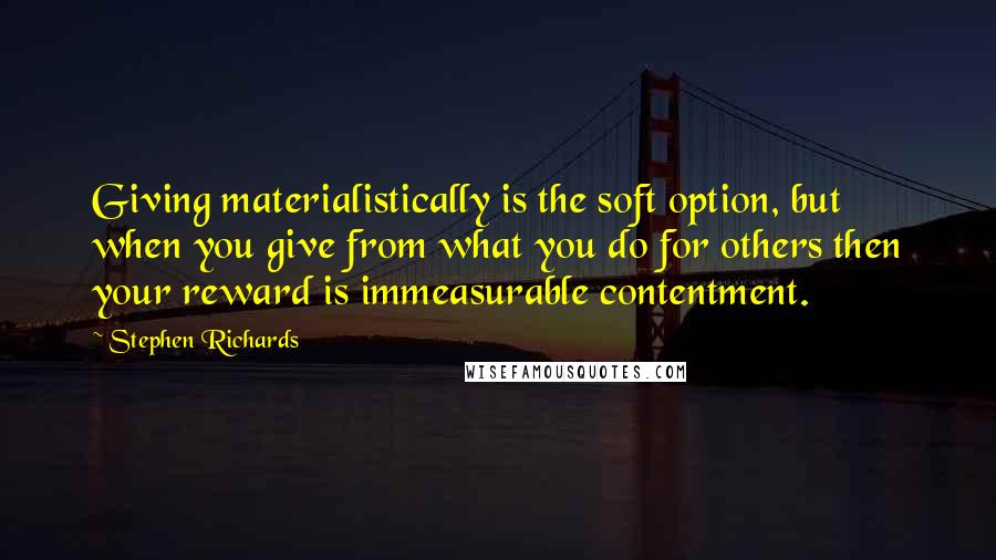 Stephen Richards Quotes: Giving materialistically is the soft option, but when you give from what you do for others then your reward is immeasurable contentment.
