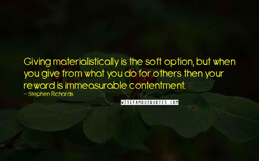 Stephen Richards Quotes: Giving materialistically is the soft option, but when you give from what you do for others then your reward is immeasurable contentment.
