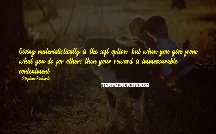 Stephen Richards Quotes: Giving materialistically is the soft option, but when you give from what you do for others then your reward is immeasurable contentment.