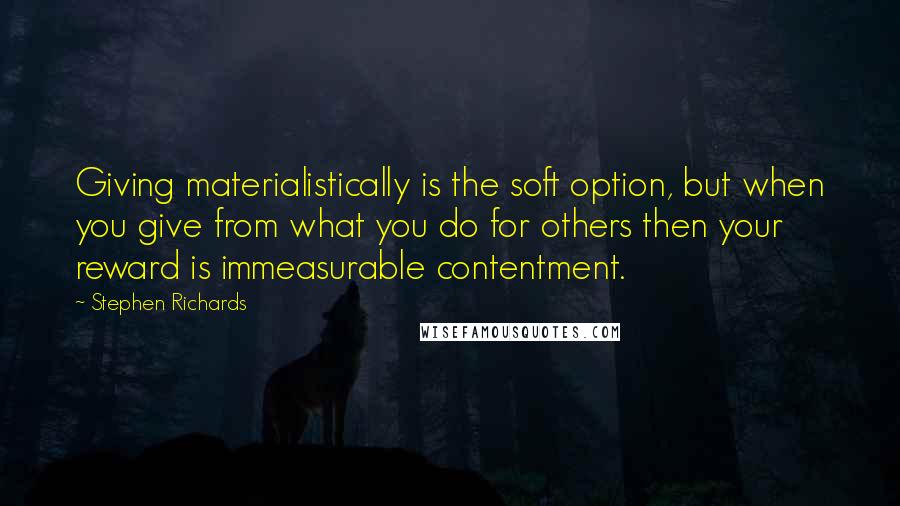 Stephen Richards Quotes: Giving materialistically is the soft option, but when you give from what you do for others then your reward is immeasurable contentment.