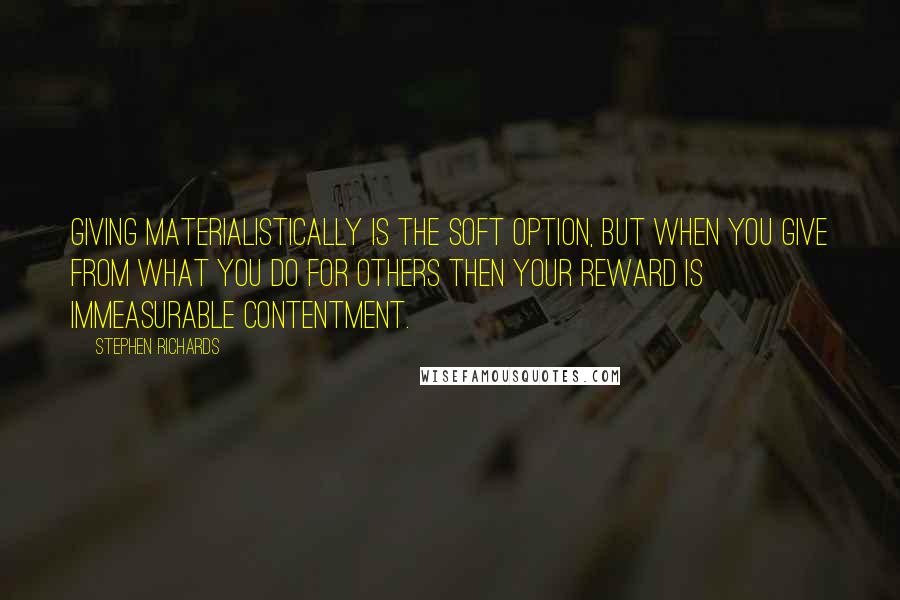 Stephen Richards Quotes: Giving materialistically is the soft option, but when you give from what you do for others then your reward is immeasurable contentment.