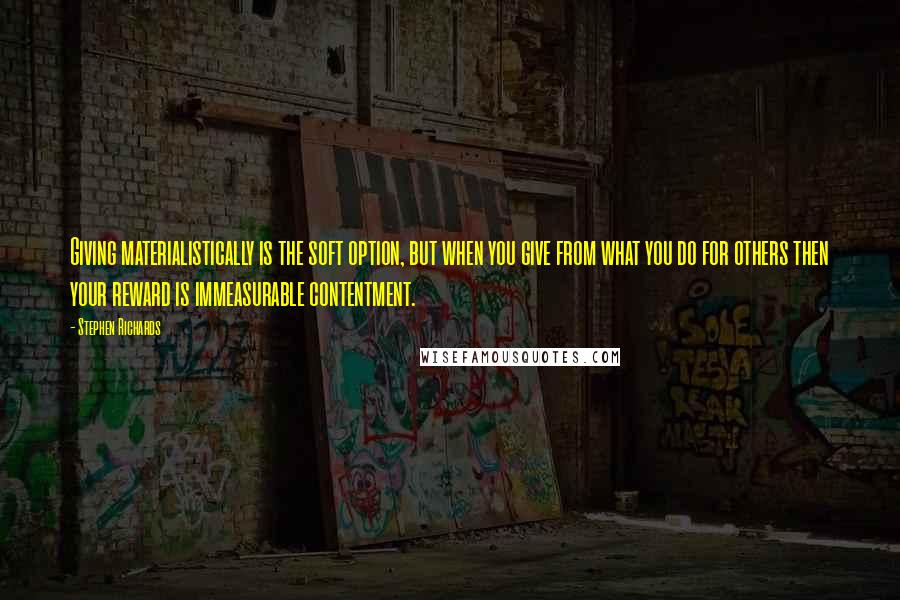 Stephen Richards Quotes: Giving materialistically is the soft option, but when you give from what you do for others then your reward is immeasurable contentment.
