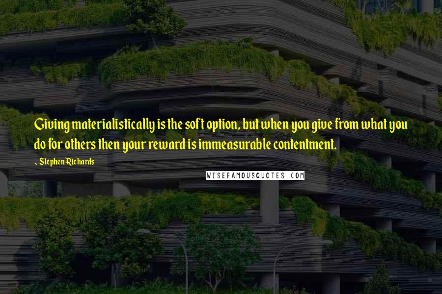 Stephen Richards Quotes: Giving materialistically is the soft option, but when you give from what you do for others then your reward is immeasurable contentment.
