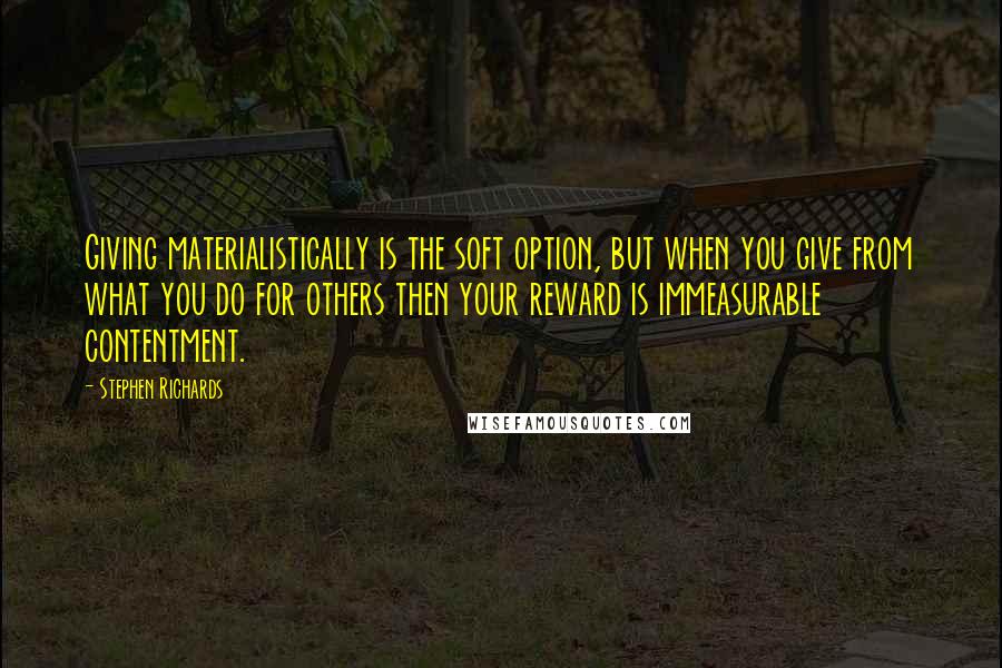 Stephen Richards Quotes: Giving materialistically is the soft option, but when you give from what you do for others then your reward is immeasurable contentment.
