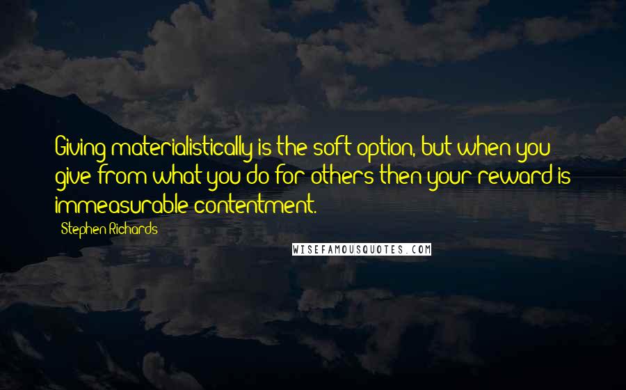 Stephen Richards Quotes: Giving materialistically is the soft option, but when you give from what you do for others then your reward is immeasurable contentment.