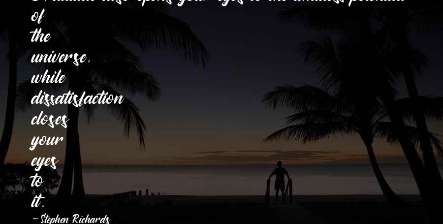 Stephen Richards Quotes: Gratitude also opens your eyes to the limitless potential of the universe, while dissatisfaction closes your eyes to it.