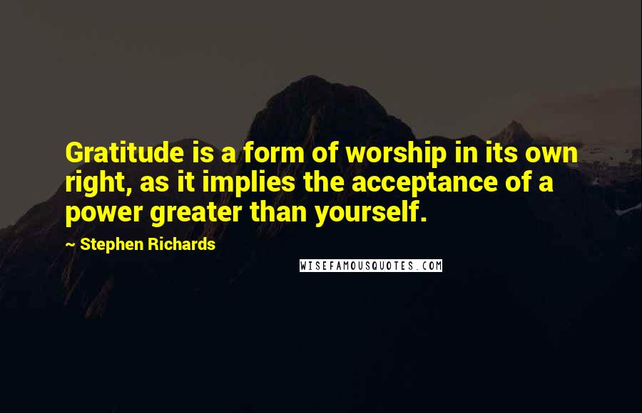Stephen Richards Quotes: Gratitude is a form of worship in its own right, as it implies the acceptance of a power greater than yourself.