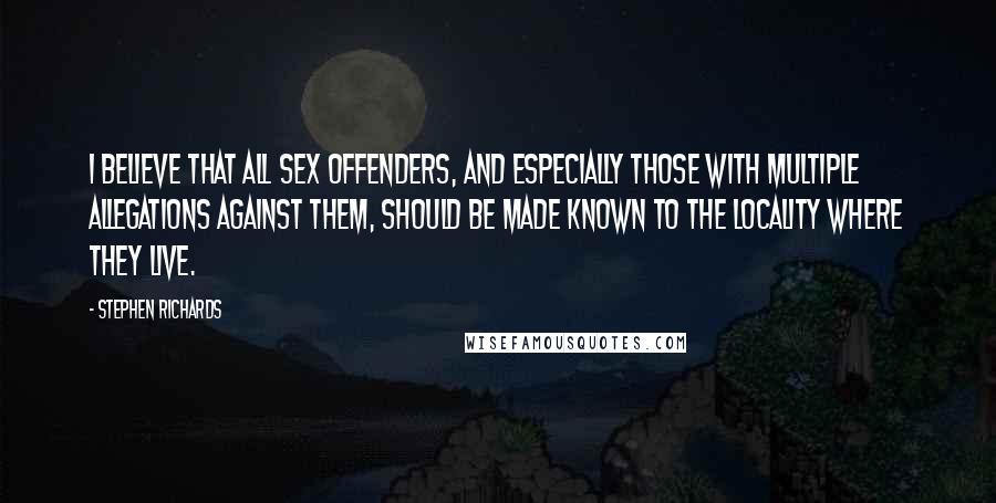 Stephen Richards Quotes: I believe that all sex offenders, and especially those with multiple allegations against them, should be made known to the locality where they live.