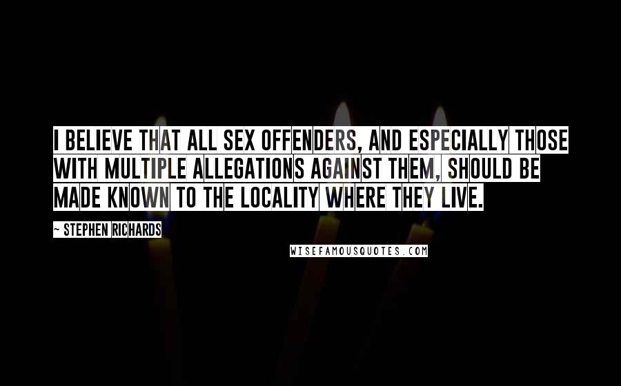 Stephen Richards Quotes: I believe that all sex offenders, and especially those with multiple allegations against them, should be made known to the locality where they live.