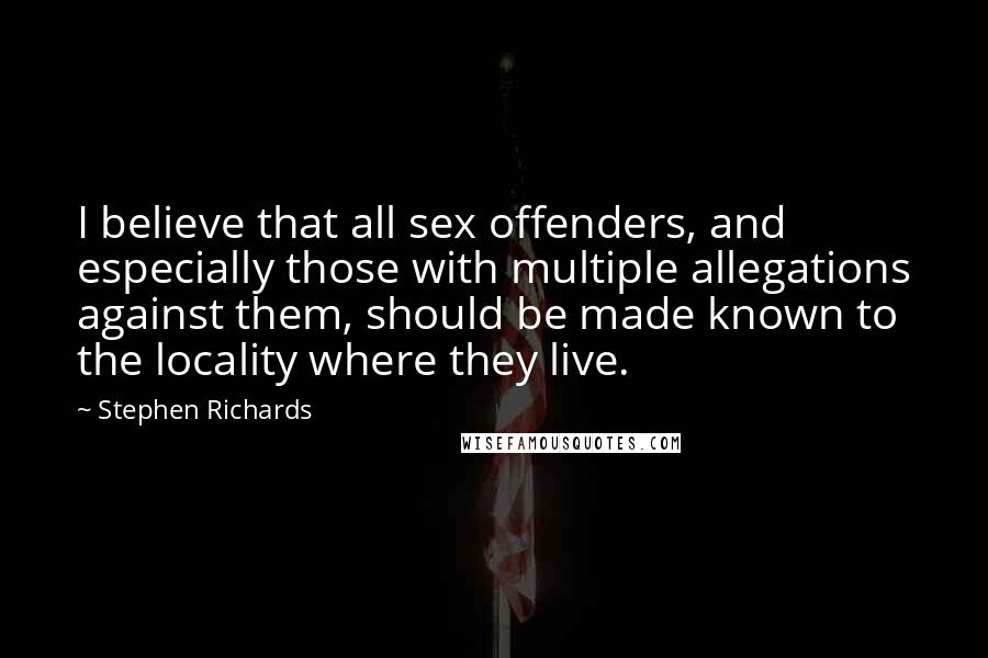 Stephen Richards Quotes: I believe that all sex offenders, and especially those with multiple allegations against them, should be made known to the locality where they live.