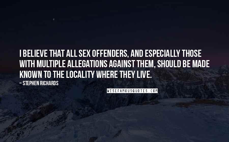Stephen Richards Quotes: I believe that all sex offenders, and especially those with multiple allegations against them, should be made known to the locality where they live.