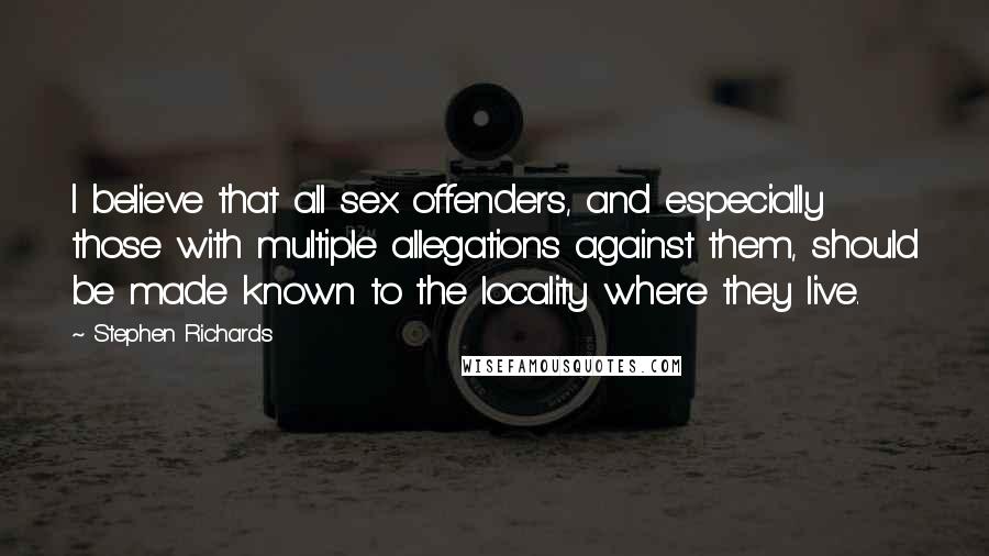 Stephen Richards Quotes: I believe that all sex offenders, and especially those with multiple allegations against them, should be made known to the locality where they live.