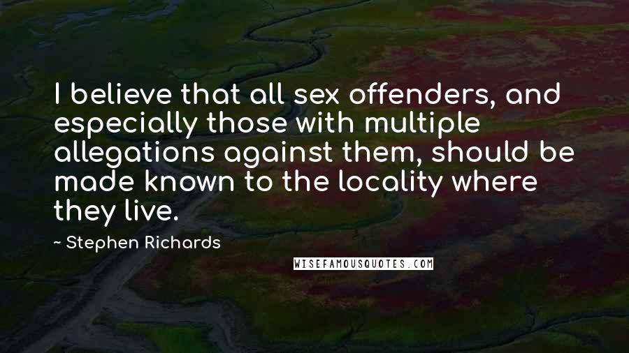 Stephen Richards Quotes: I believe that all sex offenders, and especially those with multiple allegations against them, should be made known to the locality where they live.