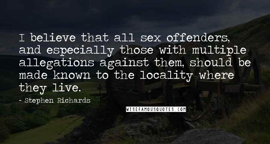 Stephen Richards Quotes: I believe that all sex offenders, and especially those with multiple allegations against them, should be made known to the locality where they live.