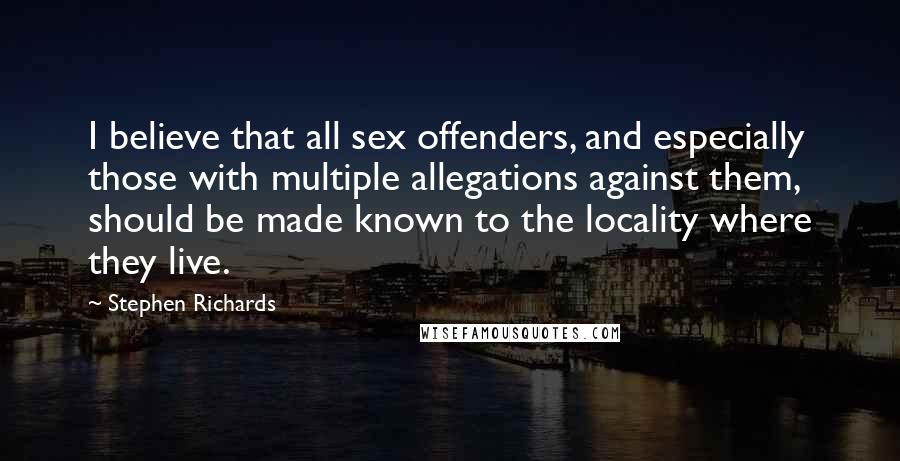 Stephen Richards Quotes: I believe that all sex offenders, and especially those with multiple allegations against them, should be made known to the locality where they live.