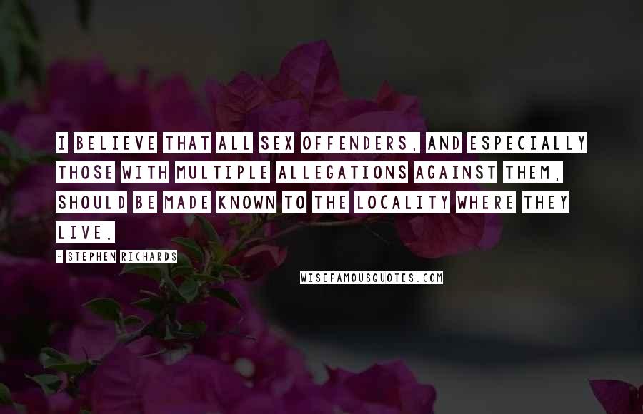 Stephen Richards Quotes: I believe that all sex offenders, and especially those with multiple allegations against them, should be made known to the locality where they live.