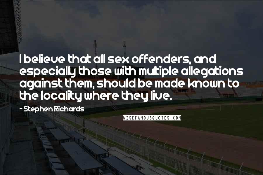 Stephen Richards Quotes: I believe that all sex offenders, and especially those with multiple allegations against them, should be made known to the locality where they live.