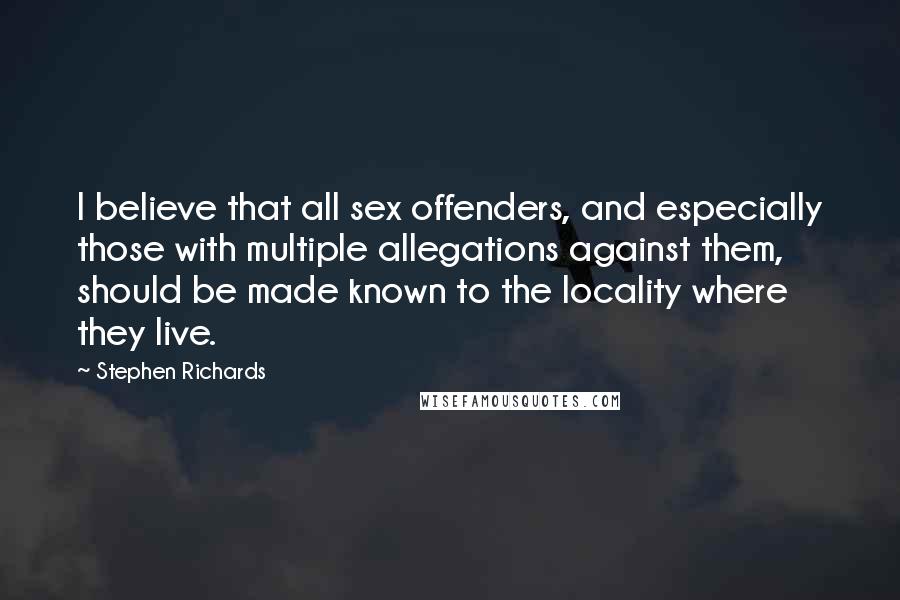 Stephen Richards Quotes: I believe that all sex offenders, and especially those with multiple allegations against them, should be made known to the locality where they live.