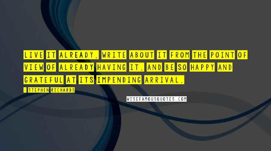 Stephen Richards Quotes: Live it already, write about it from the point of view of already having it, and be so happy and grateful at its impending arrival.