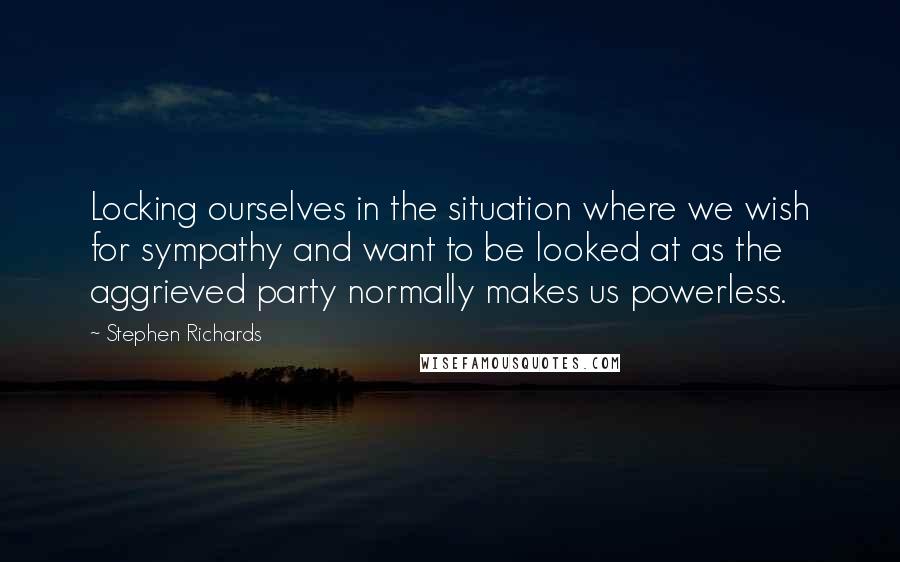 Stephen Richards Quotes: Locking ourselves in the situation where we wish for sympathy and want to be looked at as the aggrieved party normally makes us powerless.