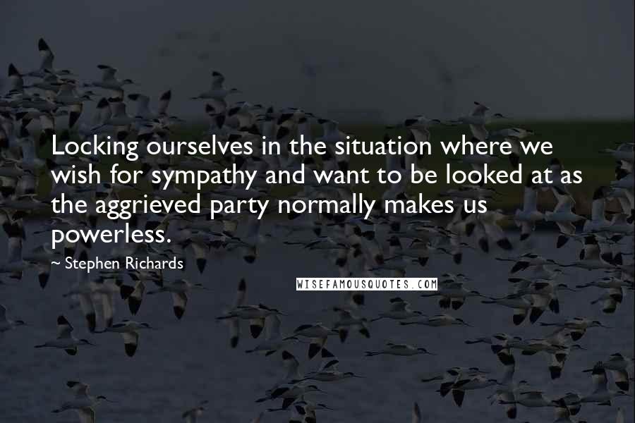 Stephen Richards Quotes: Locking ourselves in the situation where we wish for sympathy and want to be looked at as the aggrieved party normally makes us powerless.