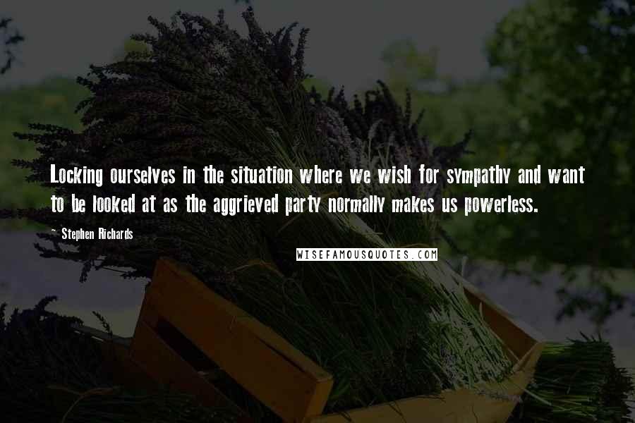 Stephen Richards Quotes: Locking ourselves in the situation where we wish for sympathy and want to be looked at as the aggrieved party normally makes us powerless.