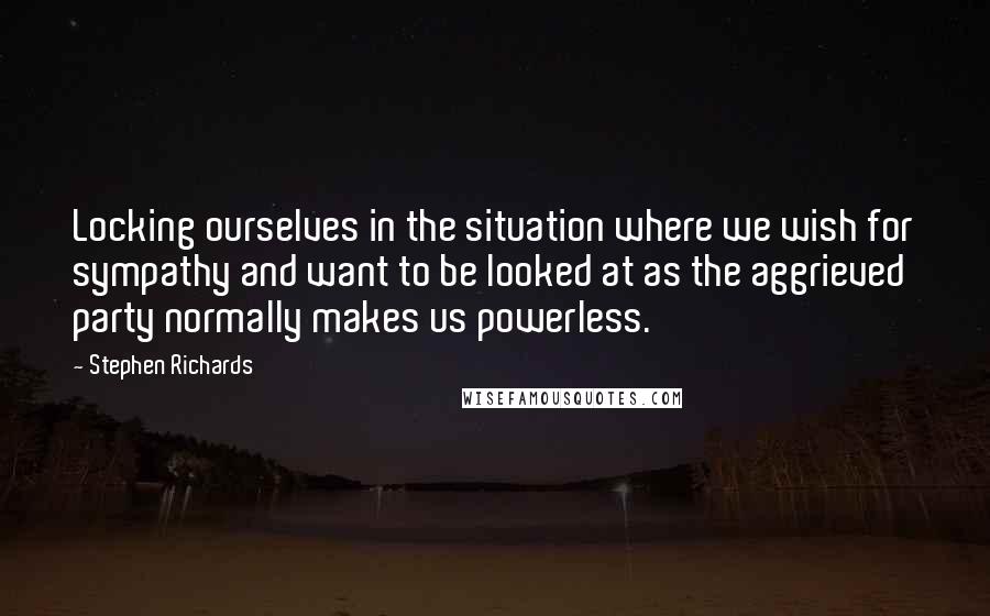 Stephen Richards Quotes: Locking ourselves in the situation where we wish for sympathy and want to be looked at as the aggrieved party normally makes us powerless.