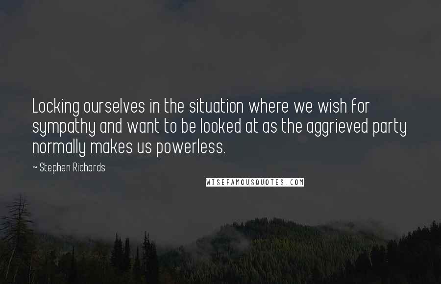 Stephen Richards Quotes: Locking ourselves in the situation where we wish for sympathy and want to be looked at as the aggrieved party normally makes us powerless.