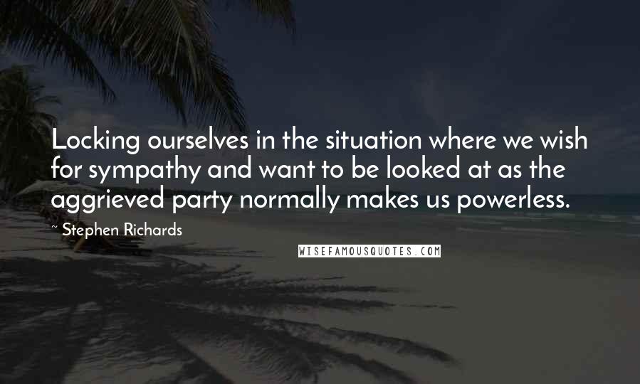 Stephen Richards Quotes: Locking ourselves in the situation where we wish for sympathy and want to be looked at as the aggrieved party normally makes us powerless.