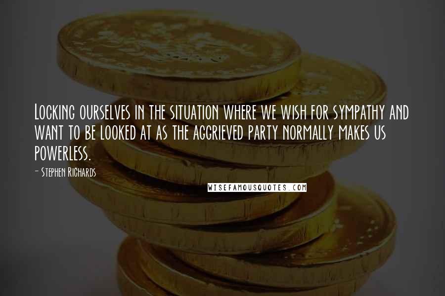 Stephen Richards Quotes: Locking ourselves in the situation where we wish for sympathy and want to be looked at as the aggrieved party normally makes us powerless.