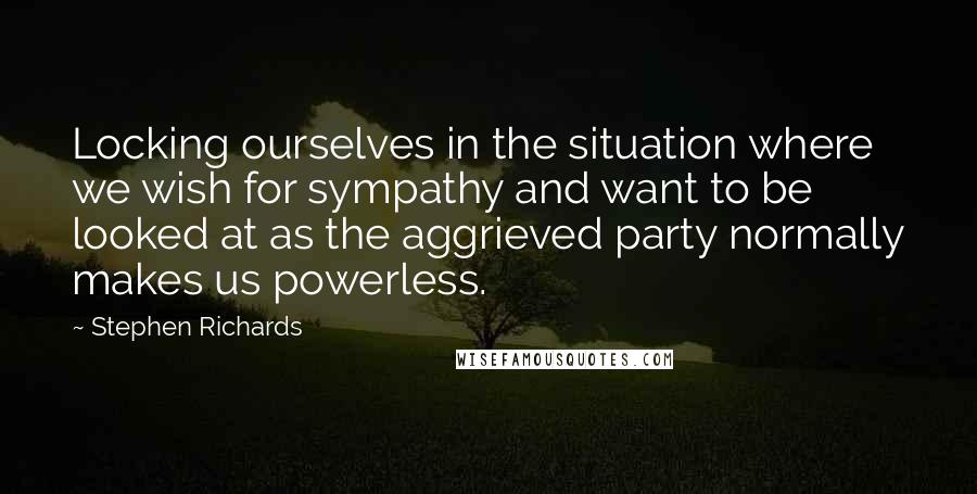 Stephen Richards Quotes: Locking ourselves in the situation where we wish for sympathy and want to be looked at as the aggrieved party normally makes us powerless.