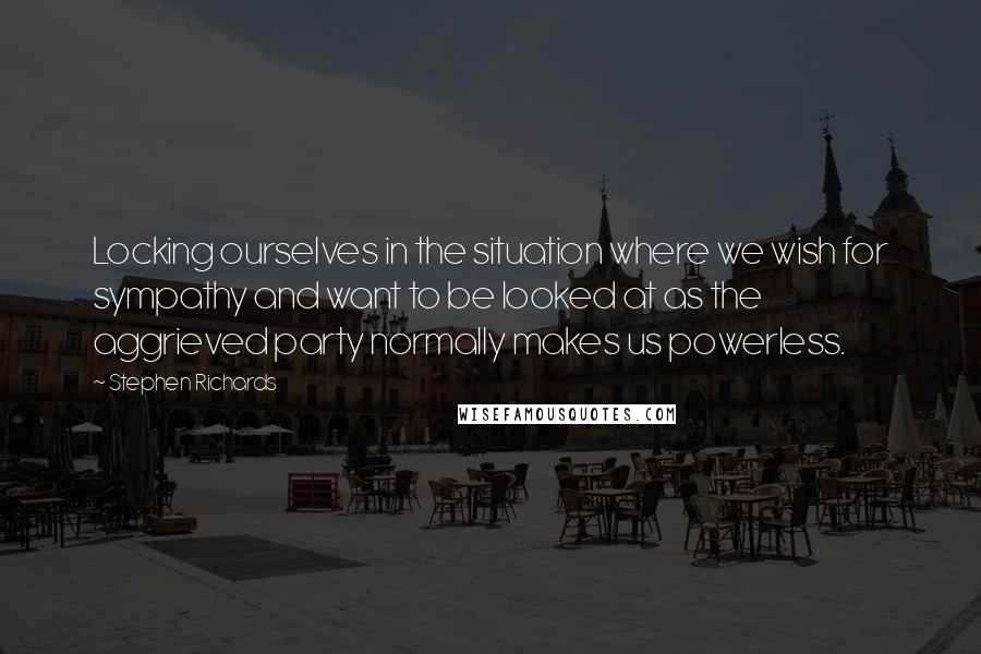 Stephen Richards Quotes: Locking ourselves in the situation where we wish for sympathy and want to be looked at as the aggrieved party normally makes us powerless.