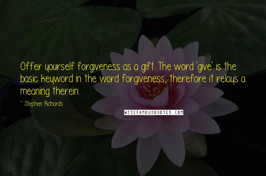 Stephen Richards Quotes: Offer yourself forgiveness as a gift. The word 'give' is the basic keyword in the word forgiveness, therefore it relays a meaning therein.