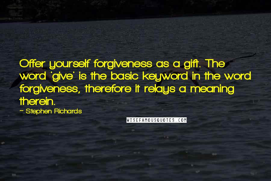 Stephen Richards Quotes: Offer yourself forgiveness as a gift. The word 'give' is the basic keyword in the word forgiveness, therefore it relays a meaning therein.