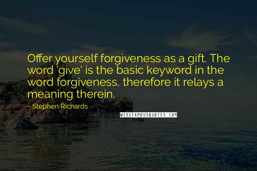 Stephen Richards Quotes: Offer yourself forgiveness as a gift. The word 'give' is the basic keyword in the word forgiveness, therefore it relays a meaning therein.